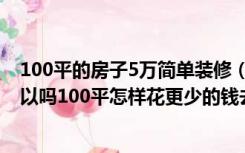 100平的房子5万简单装修（只有5万元装修100平的房子可以吗100平怎样花更少的钱去装修）