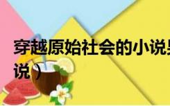 穿越原始社会的小说男主（穿越原始社会的小说）