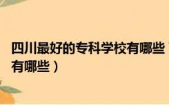 四川最好的专科学校有哪些 百度网盘（四川最好的专科学校有哪些）