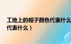 工地上的帽子颜色代表什么意思?红色（工地上的帽子颜色代表什么）