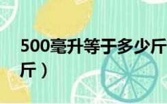 500毫升等于多少斤水（1000毫升等于多少斤）