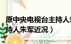 原中央电视台主持人朱军现状（中央电视台主持人朱军近况）