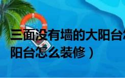 三面没有墙的大阳台怎么装修好（没有墙体的阳台怎么装修）