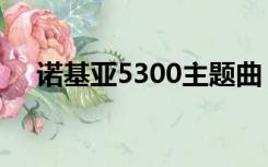 诺基亚5300主题曲（诺基亚5300主题）