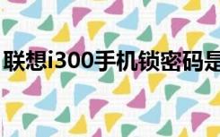 联想i300手机锁密码是多少（联想i300手机）