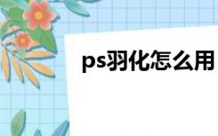 ps羽化怎么用（羽化怎么用）