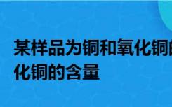 某样品为铜和氧化铜的混合物为测定样品中氧化铜的含量