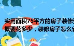 实用面积75平方的房子装修要多少钱（75平房子装修一下大概要花多少，装修房子怎么省钱）