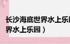 长沙海底世界水上乐园门票官网（长沙海底世界水上乐园）