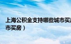 上海公积金支持哪些城市买房政策（上海公积金支持哪些城市买房）