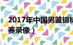 2017年中国男篮锦标赛视频（世界男篮锦标赛录像）