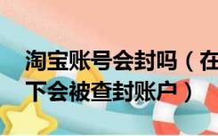 淘宝账号会封吗（在淘宝开店以后 什么情况下会被查封账户）