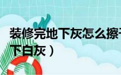 装修完地下灰怎么擦干净（装修后怎么清除地下白灰）