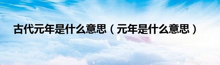 古代元年是什么意思(元年是什么意思)_51房产网