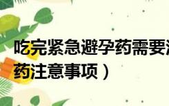 吃完紧急避孕药需要注意事项（吃完紧急避孕药注意事项）