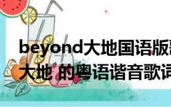 beyond大地国语版歌词（谁给个BEYOND 大地 的粤语谐音歌词）