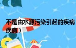 不是由水源污染引起的疾病（认为水源受到污染会引起哪些疾病）