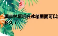 黑森林蛋糕在冰箱里面可以放多久（蛋糕在冰箱里面可以放多久）