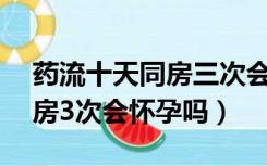 药流十天同房三次会怀孕吗（药流后10天同房3次会怀孕吗）