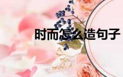 时而怎么造句子（时而怎么造句）