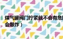 煤气罐阀门拧紧就不会有危险了吗（煤气罐减压阀拧紧会不会爆炸）