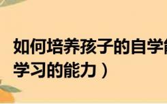 如何培养孩子的自学能力（如何培养学生自主学习的能力）