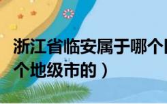 浙江省临安属于哪个区（临安市属于浙江省哪个地级市的）