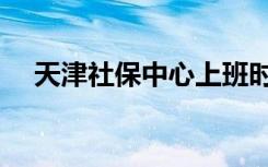 天津社保中心上班时间（天津社保中心）