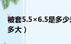 被套5.5×6.5是多少米（5.5×6.5尺的被套是多大）