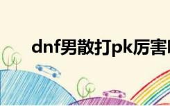 dnf男散打pk厉害吗（dnf男散打pk）