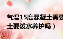 气温15度混凝土需要淋水吗（气温15度混凝土要泼水养护吗）