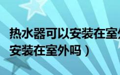 热水器可以安装在室外吗安全吗（热水器可以安装在室外吗）