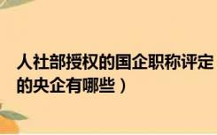 人社部授权的国企职称评定（国家人事部授权的可以评职称的央企有哪些）