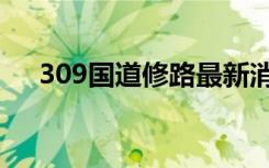 309国道修路最新消息视频（309国道）