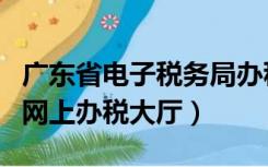 广东省电子税务局办税大厅（广东电子税务局网上办税大厅）