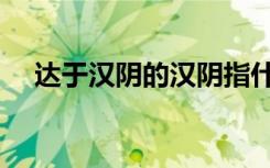 达于汉阴的汉阴指什么（达于汉阴的于）