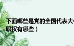 下面哪些是党的全国代表大会的职权（党的全国代表大会的职权有哪些）