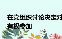 在党组织讨论决定对党员的党纪处分时,本人有权参加