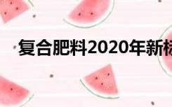 复合肥料2020年新标准发布（复合肥料）