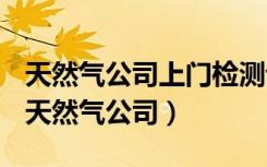 天然气公司上门检测说我家漏气要出钱换管（天然气公司）