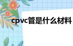 cpvc管是什么材料（cpvc是什么材料）