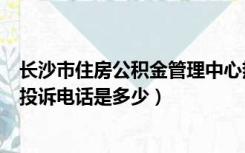 长沙市住房公积金管理中心热线（长沙市住房公积金中心的投诉电话是多少）