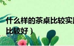 什么样的茶桌比较实用（喝茶桌子用什么款式比较好）