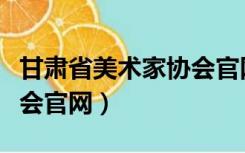 甘肃省美术家协会官网网址（甘肃省美术家协会官网）