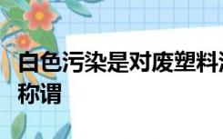 白色污染是对废塑料污染环境现象的一种形象称谓