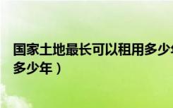 国家土地最长可以租用多少年（土地管理办法土地可以租用多少年）