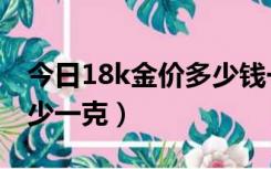 今日18k金价多少钱一克（18k金价格今天多少一克）