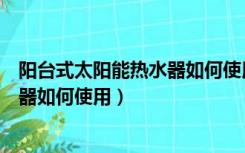 阳台式太阳能热水器如何使用视频教程（阳台式太阳能热水器如何使用）