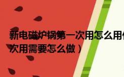 新电磁炉锅第一次用怎么用什么方法开锅（新电磁炉锅第一次用需要怎么做）