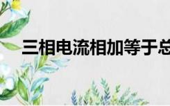 三相电流相加等于总电流吗（三相电流）